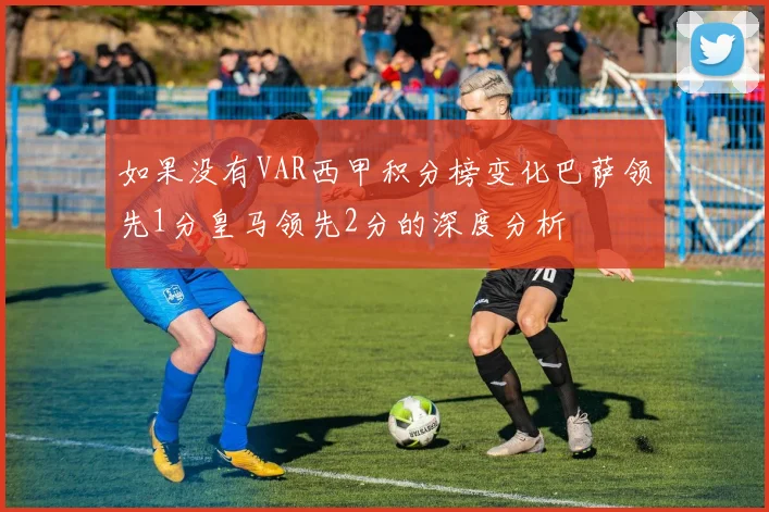 如果没有VAR西甲积分榜变化巴萨领先1分皇马领先2分的深度分析