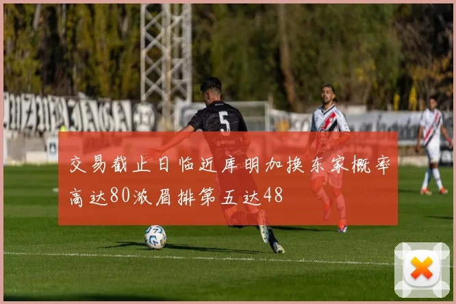 交易截止日临近库明加换东家概率高达80浓眉排第五达48