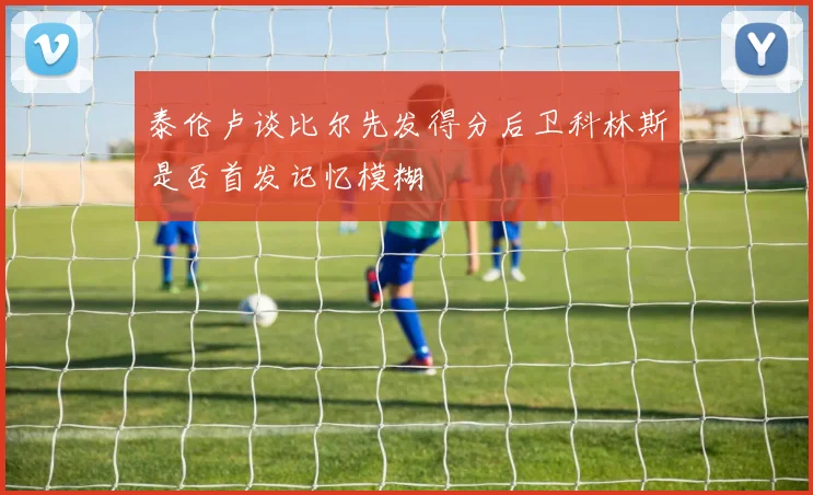 泰伦卢谈比尔先发得分后卫科林斯是否首发记忆模糊