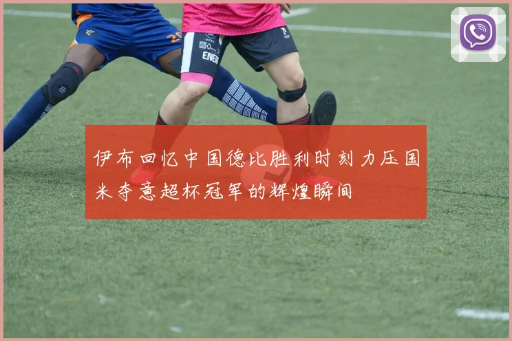 伊布回忆中国德比胜利时刻力压国米夺意超杯冠军的辉煌瞬间