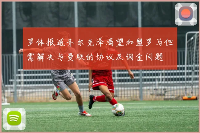 罗体报道齐尔克泽渴望加盟罗马但需解决与曼联的协议及佣金问题