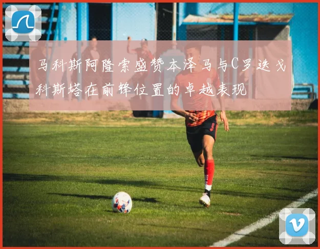 马科斯阿隆索盛赞本泽马与C罗迭戈科斯塔在前锋位置的卓越表现