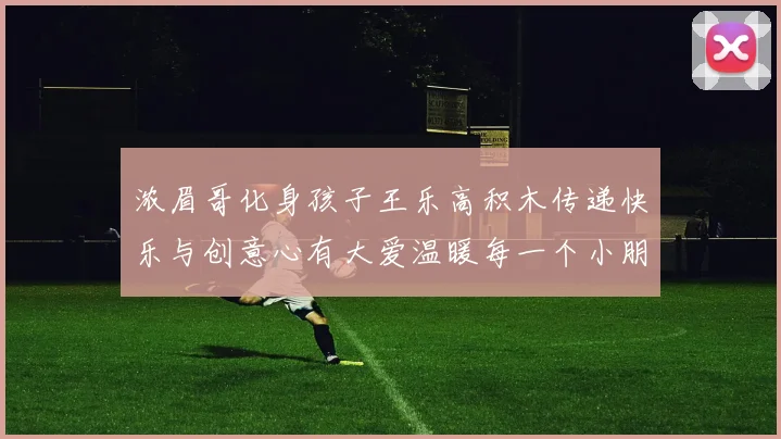 浓眉哥化身孩子王乐高积木传递快乐与创意心有大爱温暖每一个小朋友