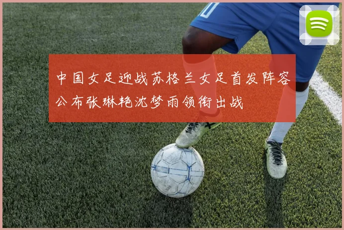 中国女足迎战苏格兰女足首发阵容公布张琳艳沈梦雨领衔出战