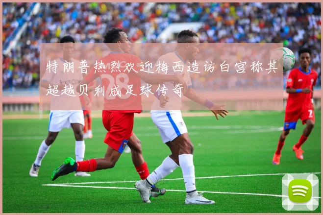 特朗普热烈欢迎梅西造访白宫称其超越贝利成足球传奇