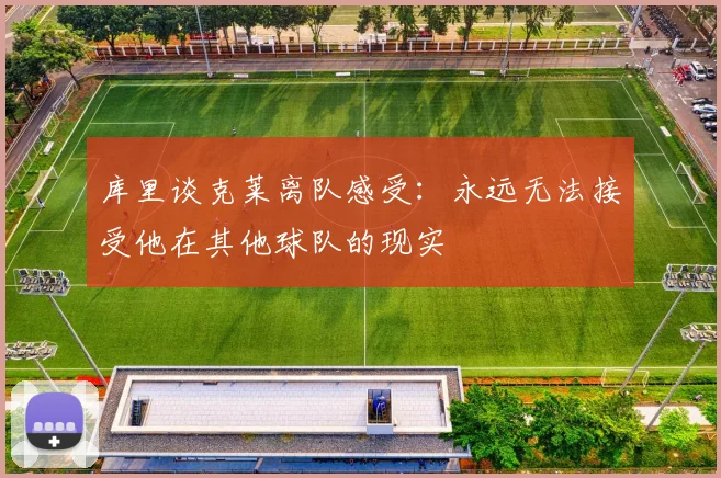 库里谈克莱离队感受：永远无法接受他在其他球队的现实
