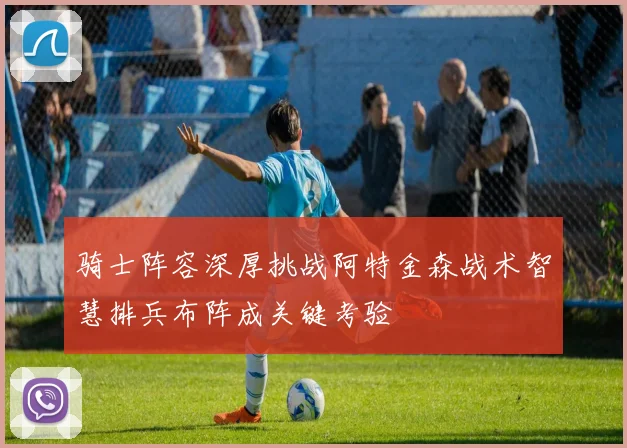 骑士阵容深厚挑战阿特金森战术智慧排兵布阵成关键考验