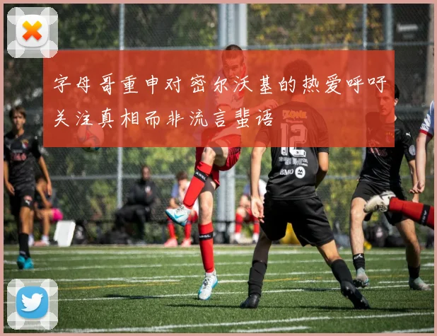 字母哥重申对密尔沃基的热爱呼吁关注真相而非流言蜚语