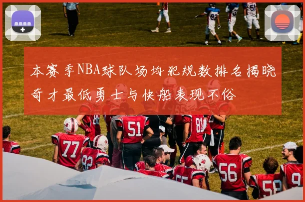 本赛季NBA球队场均犯规数排名揭晓奇才最低勇士与快船表现不俗