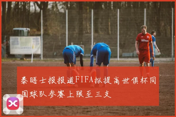 泰晤士报报道FIFA拟提高世俱杯同国球队参赛上限至三支