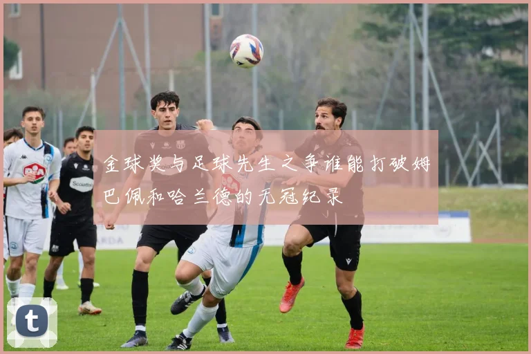 金球奖与足球先生之争谁能打破姆巴佩和哈兰德的无冠纪录
