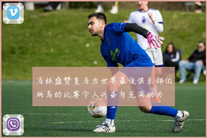 马林盛赞皇马为世界最佳俱乐部伯纳乌的比赛令人兴奋与充满动力