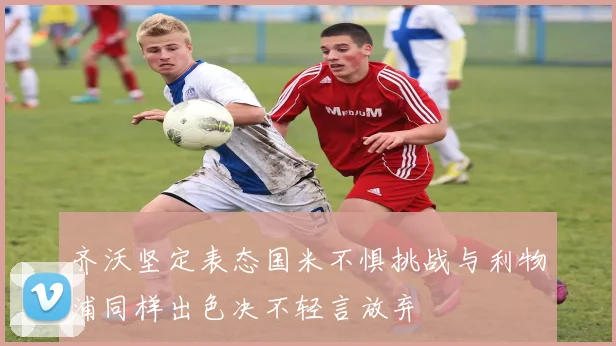 齐沃坚定表态国米不惧挑战与利物浦同样出色决不轻言放弃