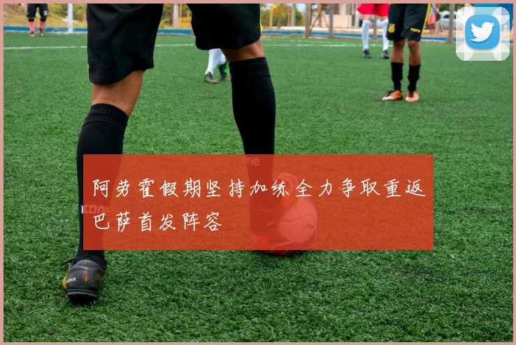 阿劳霍假期坚持加练全力争取重返巴萨首发阵容