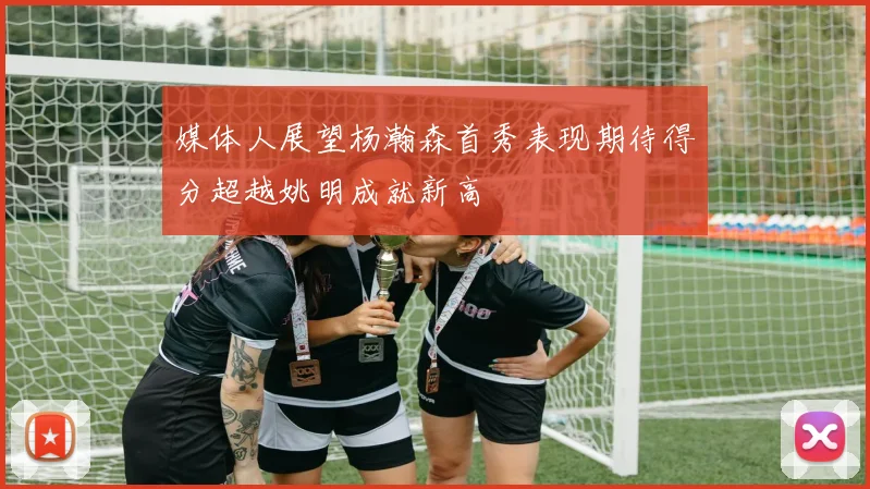 媒体人展望杨瀚森首秀表现期待得分超越姚明成就新高