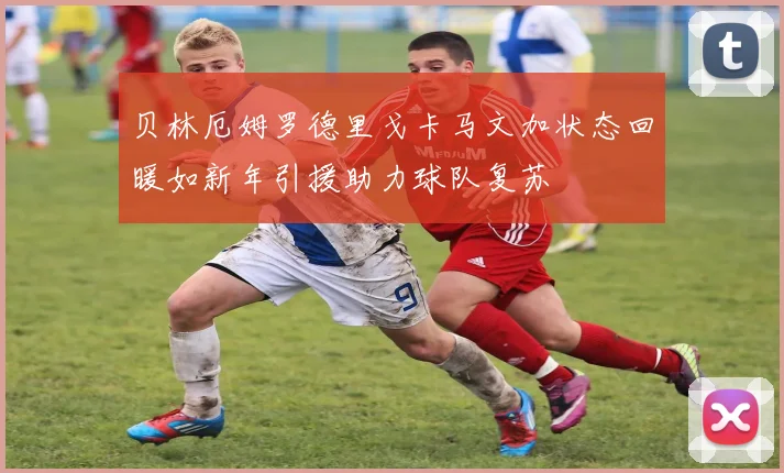 贝林厄姆罗德里戈卡马文加状态回暖如新年引援助力球队复苏