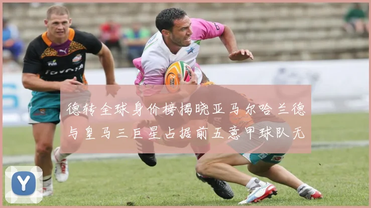 德转全球身价榜揭晓亚马尔哈兰德与皇马三巨星占据前五意甲球队无缘前二十