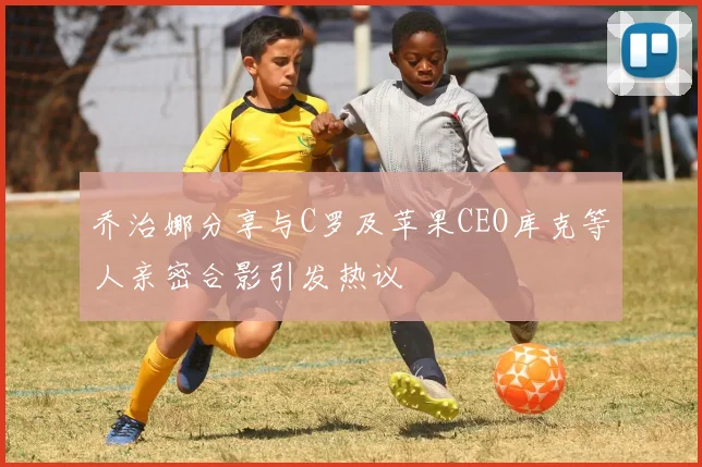 乔治娜分享与C罗及苹果CEO库克等人亲密合影引发热议