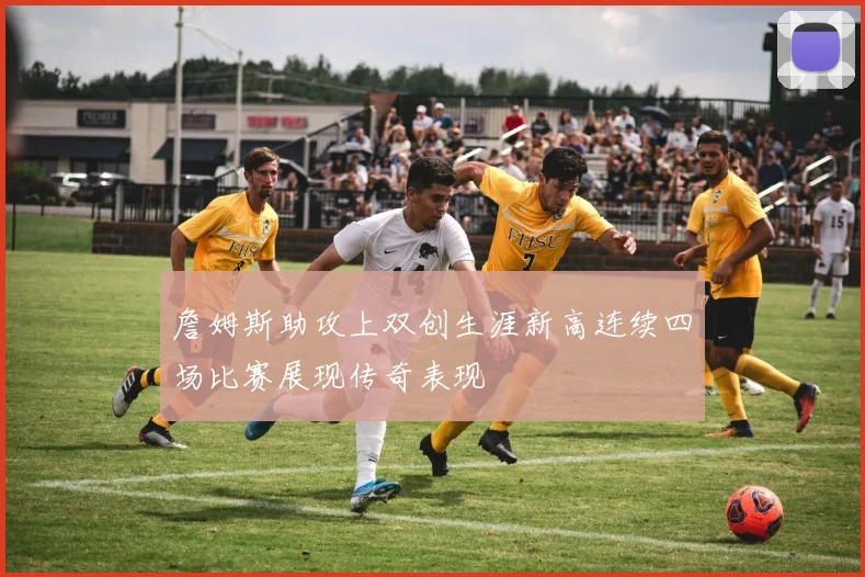 詹姆斯助攻上双创生涯新高连续四场比赛展现传奇表现