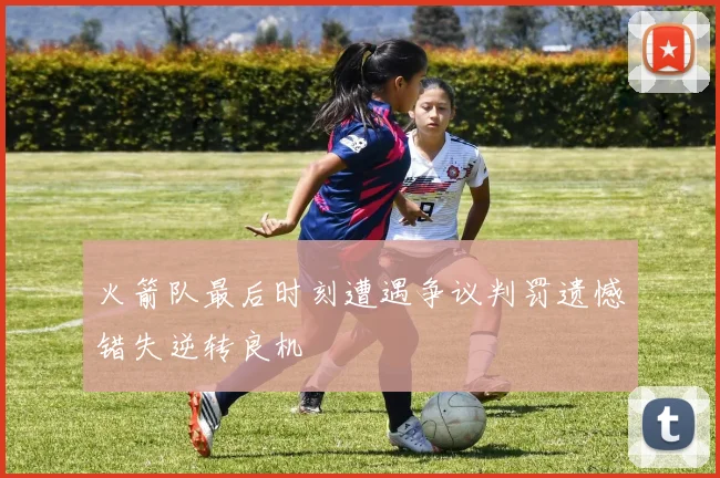 火箭队最后时刻遭遇争议判罚遗憾错失逆转良机