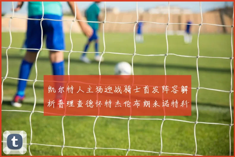 凯尔特人主场迎战骑士首发阵容解析普理查德怀特杰伦布朗米诺特科塔齐聚一堂