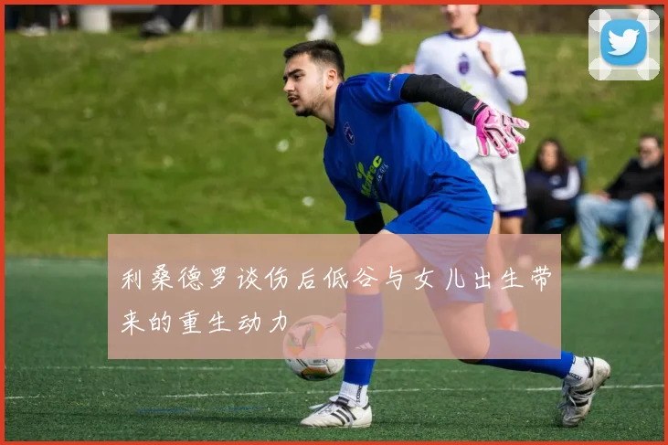 利桑德罗谈伤后低谷与女儿出生带来的重生动力
