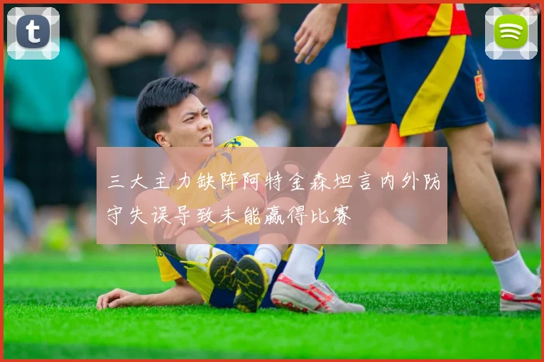 三大主力缺阵阿特金森坦言内外防守失误导致未能赢得比赛