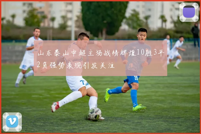 山东泰山中超主场战绩辉煌10胜3平2负强势表现引发关注