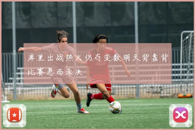库里出战热火仍存变数明天背靠背比赛悬而未决